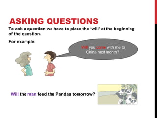ASKING QUESTIONS
To ask a question we have to place the ‘will’ at the beginning
of the question.
For example:
Will you come with me to
China next month?
Will the man feed the Pandas tomorrow?
 