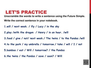 LET’S PRACTICE
Unscramble the words to write a sentence using the Future Simple.
Write the correct sentence in your notebook.
1.will / next week. / fly / Lucy / in the sky
2.play /with the dragon / Henry / in an hour. /will
3.food / give / not/ next week./ The twins / to the Pandas /will
4.to the park / my umbrella / tomorrow./ take / will / I / not
5.bamboo / eat / Will / tomorrow? / the Pandas
6.the twins / the Pandas / save / soon? / Will
 