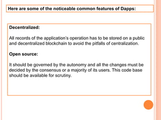 Here are some of the noticeable common features of Dapps:
Decentralized:
All records of the application’s operation has to be stored on a public
and decentralized blockchain to avoid the pitfalls of centralization.
Open source:
It should be governed by the autonomy and all the changes must be
decided by the consensus or a majority of its users. This code base
should be available for scrutiny.
 
