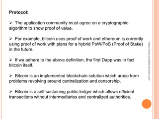 Protocol:
 The application community must agree on a cryptographic
algorithm to show proof of value.
 For example, bitcoin uses proof of work and ethereum is currently
using proof of work with plans for a hybrid PoW/PoS (Proof of Stake)
in the future.
 If we adhere to the above definition, the first Dapp was in fact
bitcoin itself.
 Bitcoin is an implemented blockchain solution which arose from
problems revolving around centralization and censorship.
 Bitcoin is a self sustaining public ledger which allows efficient
transactions without intermediaries and centralized authorities.
https://www.scalablockchain.com
 