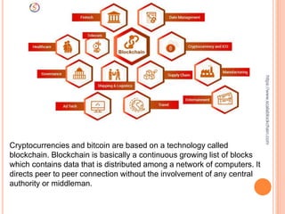 Cryptocurrencies and bitcoin are based on a technology called
blockchain. Blockchain is basically a continuous growing list of blocks
which contains data that is distributed among a network of computers. It
directs peer to peer connection without the involvement of any central
authority or middleman.
https://www.scalablockchain.com
 