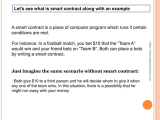 Let’s see what is smart contract along with an example
A smart contract is a piece of computer program which runs if certain
conditions are met.
For instance: In a football match, you bet $10 that the “Team A”
would win and your friend bets on “Team B”. Both can place a bets
by writing a smart contract.
Just imagine the same scenario without smart contract:
· Both give $10 to a third person and he will decide whom to give it when
any one of the team wins. In this situation, there is a possibility that he
might run away with your money.
https://www.scalablockchain.com
 