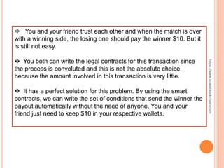  You and your friend trust each other and when the match is over
with a winning side, the losing one should pay the winner $10. But it
is still not easy.
 You both can write the legal contracts for this transaction since
the process is convoluted and this is not the absolute choice
because the amount involved in this transaction is very little.
 It has a perfect solution for this problem. By using the smart
contracts, we can write the set of conditions that send the winner the
payout automatically without the need of anyone. You and your
friend just need to keep $10 in your respective wallets.
https://www.scalablockchain.com
 