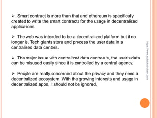  Smart contract is more than that and ethereum is specifically
created to write the smart contracts for the usage in decentralized
applications.
 The web was intended to be a decentralized platform but it no
longer is. Tech giants store and process the user data in a
centralized data centers.
 The major issue with centralized data centres is, the user’s data
can be misused easily since it is controlled by a central agency.
 People are really concerned about the privacy and they need a
decentralized ecosystem. With the growing interests and usage in
decentralized apps, it should not be ignored.
https://www.scalablockchain.com
 