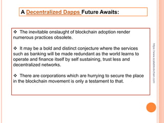 A Decentralized Dapps Future Awaits:
 The inevitable onslaught of blockchain adoption render
numerous practices obsolete.
 It may be a bold and distinct conjecture where the services
such as banking will be made redundant as the world learns to
operate and finance itself by self sustaining, trust less and
decentralized networks.
 There are corporations which are hurrying to secure the place
in the blockchain movement is only a testament to that.
https://www.scalablockchain.com
 