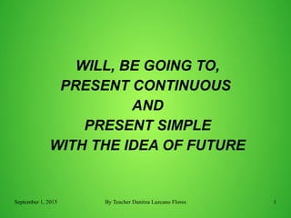September 1, 2015 By Teacher Danitza Lazcano Flores 1
WILL, BE GOING TO,
PRESENT CONTINUOUS
AND
PRESENT SIMPLE
WITH THE IDEA OF FUTURE
 