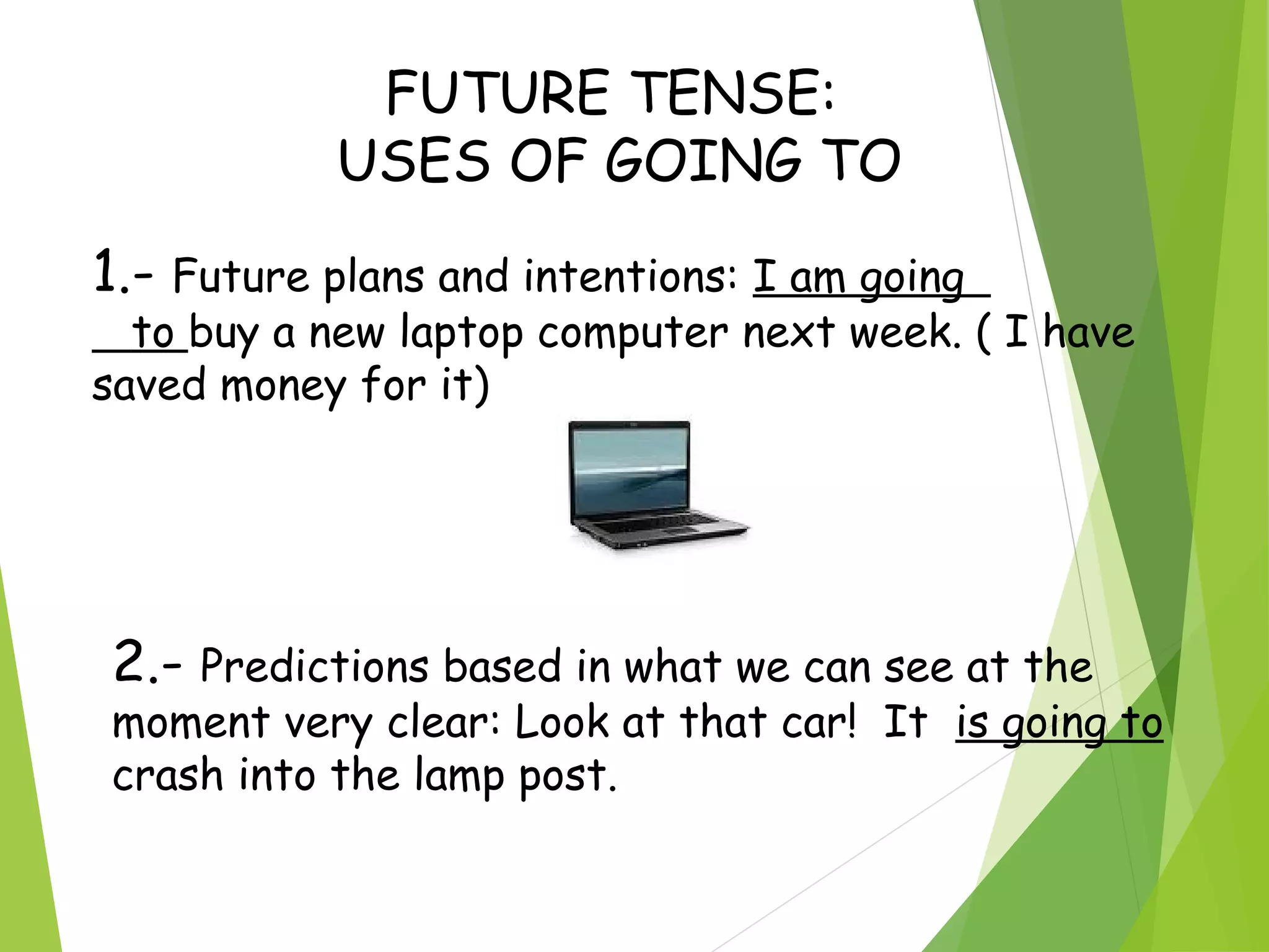 FUTURE TENSE:
USES OF GOING TO
1.- Future plans and intentions: I am going
to buy a new laptop computer next week. ( I have
saved money for it)
2.- Predictions based in what we can see at the
moment very clear: Look at that car! It is going to
crash into the lamp post.
 
