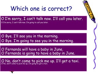 Which one is correct?
O I’m sorry, I can’t talk now. I’ll call you later.
O I’m sorry, I can’t talk now. I’m going to call you later.
O Bye. I’ll see you in the morning.
O Bye. I’m going to see you in the morning.
O Fernanda will have a baby in June.
O Fernanda is going to have a baby in June.
O No, don’t come to pick me up. I’ll get a taxi.
O No, don’t come to pick me up. I’m going to get a taxi.
 