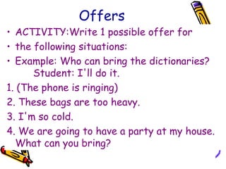 Offers
• ACTIVITY:Write 1 possible offer for
• the following situations:
• Example: Who can bring the dictionaries?
Student: I'll do it.
1. (The phone is ringing)
2. These bags are too heavy.
3. I'm so cold.
4. We are going to have a party at my house.
What can you bring?
 