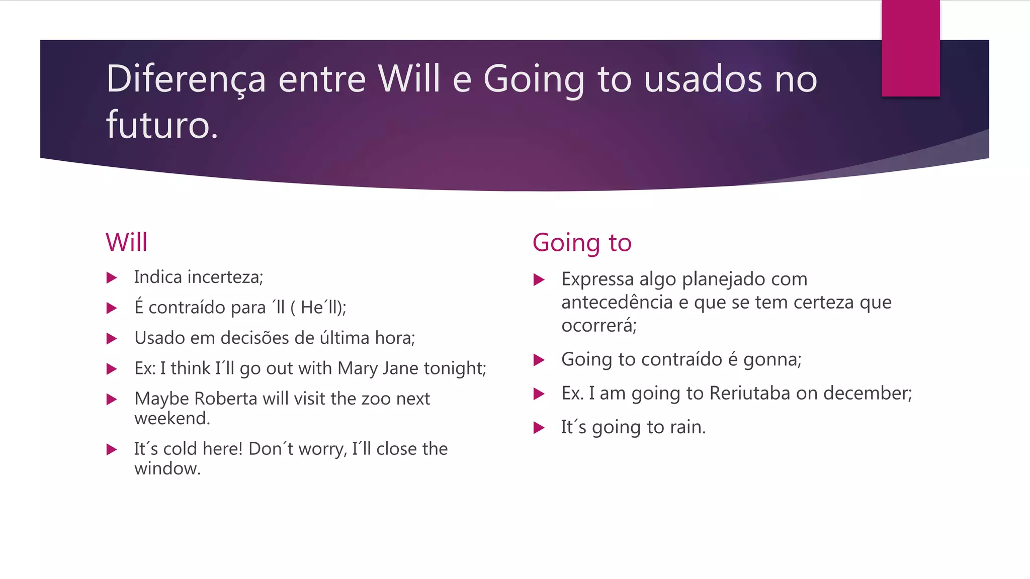 Diferença entre Will e Going to usados no
futuro.
Will
 Indica incerteza;
 É contraído para ´ll ( He´ll);
 Usado em decisões de última hora;
 Ex: I think I´ll go out with Mary Jane tonight;
 Maybe Roberta will visit the zoo next
weekend.
 It´s cold here! Don´t worry, I´ll close the
window.
Going to
 Expressa algo planejado com
antecedência e que se tem certeza que
ocorrerá;
 Going to contraído é gonna;
 Ex. I am going to Reriutaba on december;
 It´s going to rain.
 