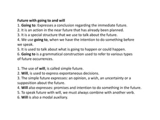 Future with going to and will
1. Going to: Expresses a conclusion regarding the immediate future.
2. It is an action in the near future that has already been planned.
3. It is a special structure that we use to talk about the future.
4. We use going to, when we have the intention to do something before
we speak.
5. It is used to talk about what is going to happen or could happen.
6. Going to is a grammatical construction used to refer to various types
of future occurrences.
1. The use of will, is called simple future.
2. Will, is used to express expontaneous decisions.
3. The simple future expresses: an opinion, a wish, an uncertainty or a
supposition about the future.
4. Will also expresses: promises and intention to do something in the future.
5. To speak future with will, we must always combine with another verb.
6. Will is also a modal auxiliary.
 