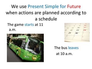 We use  Present Simple for  Future   when actions are planned according to a schedule <ul><li>The game  starts  at 11 a.m....