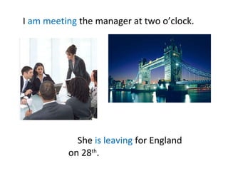 I am meeting the manager at two o’clock. She is leaving for England on 28 th .