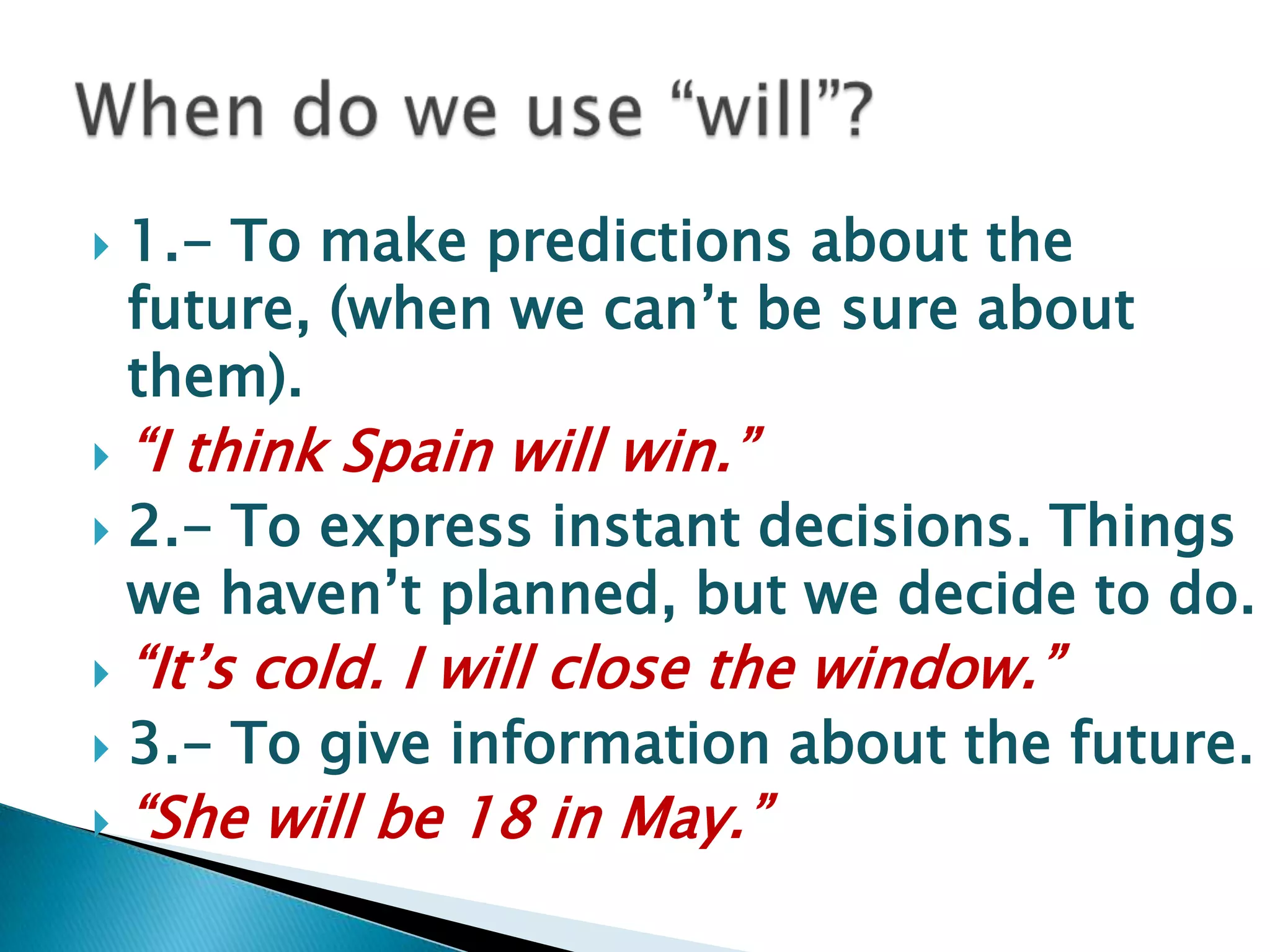 1.- Tomakepredictionsaboutthefuture, (whenwecan’tbesureaboutthem).“I thinkSpainwillwin.”2.- Toexpressinstantdecisions. Thingswehaven’tplanned, butwe decide to do.“It’scold. I willclosethewindow.”3.- Togiveinformationaboutthefuture.“Shewillbe 18 in May.”When do we use “will”?
