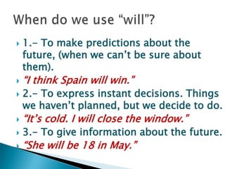 1.- Tomakepredictionsaboutthefuture, (whenwecan’tbesureaboutthem).“I thinkSpainwillwin.”2.- Toexpressinstantdecisions. Thingswehaven’tplanned, butwe decide to do.“It’scold. I willclosethewindow.”3.- Togiveinformationaboutthefuture.“Shewillbe 18 in May.”When do we use “will”?