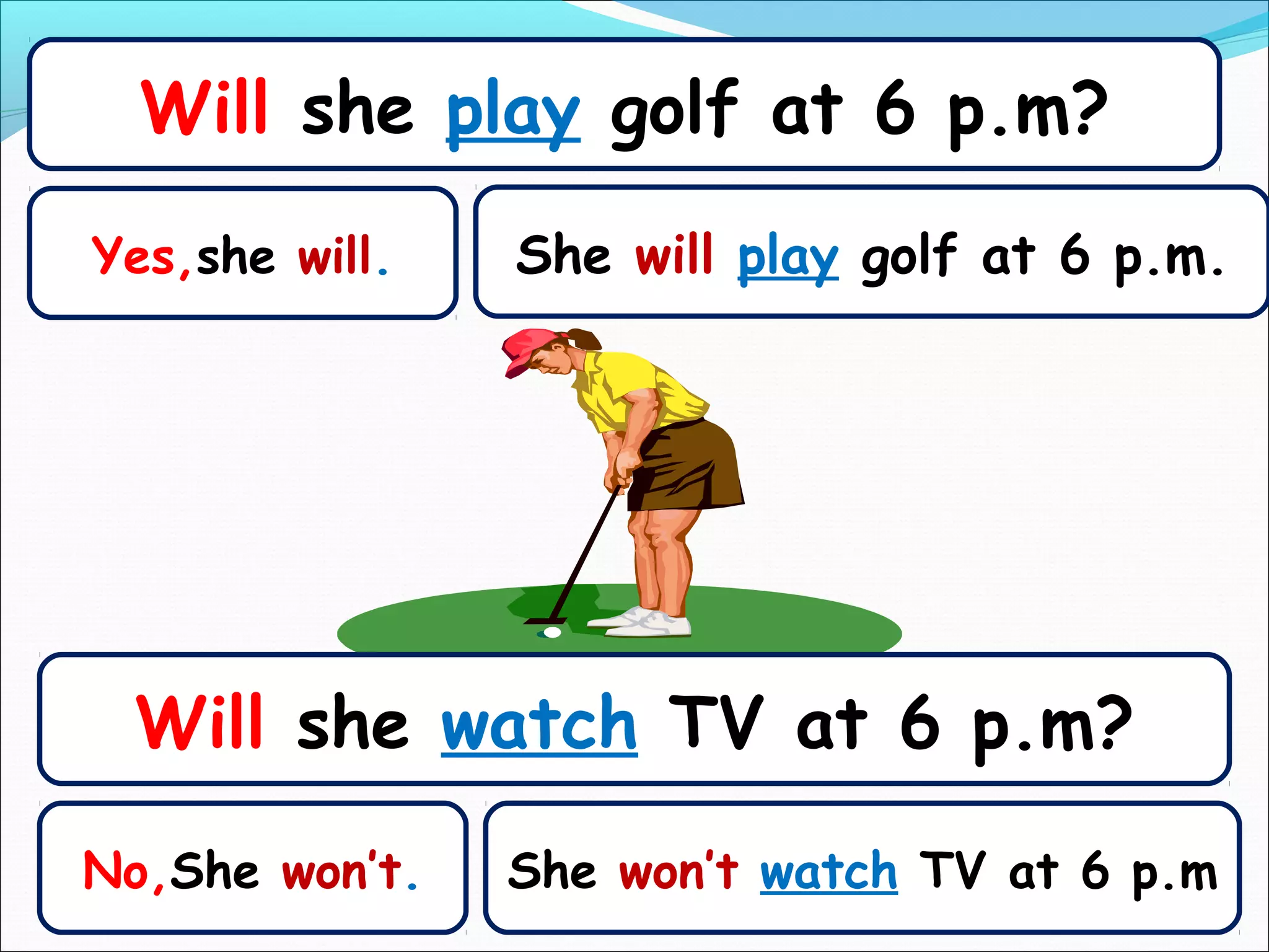 Will she play golf at 6 p.m?
Yes,she will.   She will play golf at 6 p.m.




 Will she watch TV at 6 p.m?
No,She won’t.   She won’t watch TV at 6 p.m
 