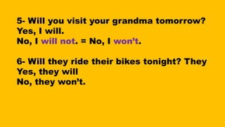 5- Will you visit your grandma tomorrow?
Yes, I will.
No, I will not. = No, I won’t.
6- Will they ride their bikes tonight? They
Yes, they will
No, they won’t.
 