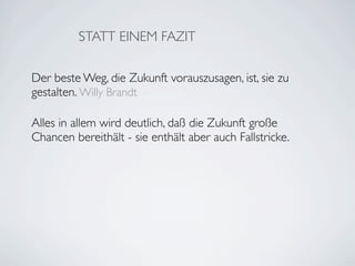STATT EINEM FAZIT

Der beste Weg, die Zukunft vorauszusagen, ist, sie zu
gestalten. Willy Brandt

Alles in allem wird deutlich, daß die Zukunft große
Chancen bereithält - sie enthält aber auch Fallstricke.
 