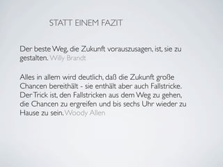 STATT EINEM FAZIT

Der beste Weg, die Zukunft vorauszusagen, ist, sie zu
gestalten. Willy Brandt

Alles in allem wird deutlich, daß die Zukunft große
Chancen bereithält - sie enthält aber auch Fallstricke.
Der Trick ist, den Fallstricken aus dem Weg zu gehen,
die Chancen zu ergreifen und bis sechs Uhr wieder zu
Hause zu sein. Woody Allen
 