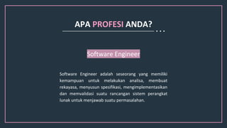 Software Engineer adalah seseorang yang memiliki
kemampuan untuk melakukan analisa, membuat
rekayasa, menyusun spesifikasi, mengimplementasikan
dan memvalidasi suatu rancangan sistem perangkat
lunak untuk menjawab suatu permasalahan.
Software Engineer
APA PROFESI ANDA?
 