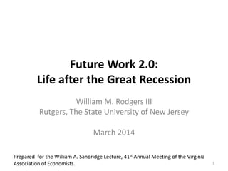 Future Work 2.0:
Life after the Great Recession
William M. Rodgers III
Rutgers, The State University of New Jersey
March 2014
1
Prepared for the William A. Sandridge Lecture, 41st Annual Meeting of the Virginia
Association of Economists.
 