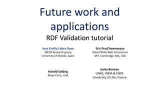Future work and
applications
RDF Validation tutorial
Eric Prud'hommeaux
World Wide Web Consortium
MIT, Cambridge, MA, USA
Harold Solbrig
Mayo Clinic, USA
Jose Emilio Labra Gayo
WESO Research group
University of Oviedo, Spain
Iovka Boneva
LINKS, INRIA & CNRS
University of Lille, France
 