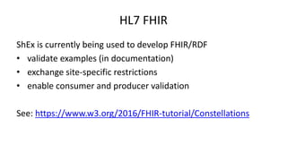 HL7 FHIR
ShEx is currently being used to develop FHIR/RDF
• validate examples (in documentation)
• exchange site-specific ...