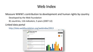 Web Index
Measure WWW's contribution to development and human rights by country
Developed by the Web Foundation
81 countries, 116 indicators, 5 years (2007-12)
Linked data portal
http://data.webfoundation.org/webindex/2013
 