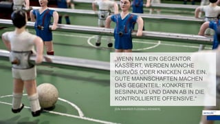 „WENN MAN EIN GEGENTOR
KASSIERT, WERDEN MANCHE
NERVÖS ODER KNICKEN GAR EIN.
GUTE MANNSCHAFTEN MACHEN
DAS GEGENTEIL: KONKRETE
BESINNUNG UND DANN AB IN DIE
KONTROLLIERTE OFFENSIVE.“
[EIN WAHRER FUSSBALLKENNER]
 