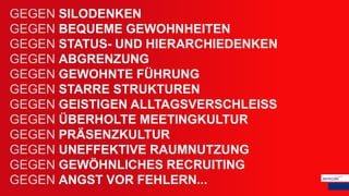 GEGEN SILODENKEN
GEGEN BEQUEME GEWOHNHEITEN
GEGEN STATUS- UND HIERARCHIEDENKEN
GEGEN ABGRENZUNG
GEGEN GEWOHNTE FÜHRUNG
GEGEN STARRE STRUKTUREN
GEGEN GEISTIGEN ALLTAGSVERSCHLEISS
GEGEN ÜBERHOLTE MEETINGKULTUR
GEGEN PRÄSENZKULTUR
GEGEN UNEFFEKTIVE RAUMNUTZUNG
GEGEN GEWÖHNLICHES RECRUITING
GEGEN ANGST VOR FEHLERN...
 