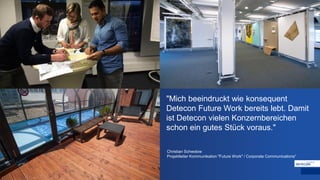 "Mich beeindruckt wie konsequent
Detecon Future Work bereits lebt. Damit
ist Detecon vielen Konzernbereichen
schon ein gutes Stück voraus."
Christian Schwolow
Projektleiter Kommunikation "Future Work" / Corporate Communications“
 