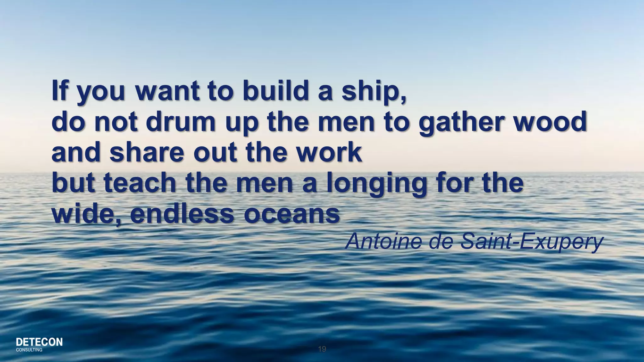 19
If you want to build a ship,
do not drum up the men to gather wood
and share out the work
but teach the men a longing for the
wide, endless oceans
Antoine de Saint-Exupery
 