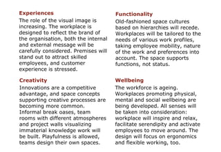 Experiences The role of the visual image is increasing. The workplace is designed to reflect the brand of the organisation, both the internal and external message will be carefully considered. Premises will stand out to attract skilled employees, and customer experience is stressed. Wellbeing The workforce is ageing. Workplaces promoting physical, mental and social wellbeing are being developed. All senses will be taken into consideration: workplace will inspire and relax, facilitate serendipity and activate employees to move around. The design will focus on ergonomics and flexible working, too. Creativity   Innovations are a competitive advantage, and space concepts supporting creative processes are becoming more common. Informal break oases, team rooms with different atmospheres and project walls visualizing immaterial knowledge work will be built. Playfulness is allowed, teams design their own spaces. Functionality Old-fashioned space cultures based on hierarchies will recede. Workplaces will be tailored to the needs of various work profiles, taking employee mobility, nature of the work and preferences into account. The space supports functions, not status. 