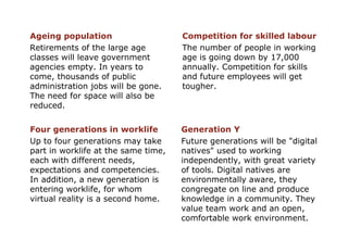Four generations in worklife Up to four generations may take part in worklife at the same time, each with different needs, expectations and competencies. In addition, a new generation is entering worklife, for whom  virtual reality is a second home. Generation Y Future generations will be "digital natives" used to working independently, with great variety of tools. Digital natives are environmentally aware, they congregate on line and produce knowledge in a community. They value team work and an open, comfortable work environment. Ageing population Retirements of the large age classes will leave government agencies empty. In years to come, thousands of public administration jobs will be gone. The need for space will also be reduced. Competition for skilled labour The number of people in working age is going down by 17,000 annually. Competition for skills and future employees will get tougher. 