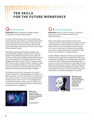 TEN SKILLS
FOR THE FUTURE WORKFORCE
8
1 Sense-making
Definition: ability to determine the deeper meaning
or significance of what is being expressed
As smart machines take over rote, routine manufacturing
and services jobs, there will be an increasing demand for the
kinds of skills machines are not good at. These are higher-
level thinking skills that cannot be codified. We call these
sense-making skills, skills that help us create unique insights
critical to decision making.
When IBM’s supercomputer, Deep Blue, defeated chess
grandmaster Gary Kasparov, many took this of a sign of its
superior thinking skills. But Deep Blue had won with brute
number-crunching force (its ability to evaluate millions of poss-
ible moves per second), not by applying the kind of human
intelligence that helps us to live our lives. A computer may be
able to beat a human in a game of chess or Jeopardy by sheer
force of its computational abilities, but if you ask it whether
it wants to play pool, it won’t be able to tell whether you are
talking about swimming, financial portfolios, or billiards.
As computing pioneer Jaron Lanier points out, despite
important advances in Artificial Intelligence (AI) research it is
still the case that, “if we ask what thinking is, so that we can
then ask how to foster it, we encounter an astonishing and
terrifying answer: we don’t know.”1
As we renegotiate the
human/machine division of labor in the next decade, criti-
cal thinking or sense-making will emerge as a skill workers
increasingly need to capitalize on.
2 Social intelligence
Definition: ability to connect to others in a deep and
direct way, to sense and stimulate reactions and
desired interactions
While we are seeing early prototypes of “social” and
“emotional” robots in various research labs today, the range
of social skills and emotions that they can display is very
limited. Feeling is just as complicated as sense-making,
if not more so, and just as the machines we are building
are not sense-making machines, the emotional and social
robots we are building are not feeling machines.
Socially intelligent employees are able to quickly assess the
emotions of those around them and adapt their words, tone
and gestures accordingly. This has always been a key skill for
workers who need to collaborate and build relationships of
trust, but it is even more important as we are called on to coll-
aborate with larger groups of people in different settings. Our
emotionality and social IQ developed over millennia of living
in groups will continue be one of the vital assets that give hu-
man workers a comparative advantage over machines.
MIT Media Lab’s
Personal Robots
Group is developing
a robot that can
generate some
human-like
expressions.
http://robotic.media.mit.edu
IBM’s latest
supercomputer,
Watson, recently took
on human contestants
at game-show
Jeopardy.
http://www-943.ibm.com/
innovation/us/watson/
 
