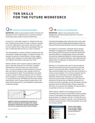 12
9 Cognitive load management
Definition: ability to discriminate and filter information for
importance, and to understand how to maximize cognitive
functioning using a variety of tools and techniques
A world rich in information streams in multiple formats and
from multiple devices brings the issue of cognitive overload
to the fore. Organizations and workers will only be able to
turn the massive influx of data into an advantage if they can
learn to effectively filter and focus on what is important.
The next generation of workers will have to develop their own
techniques for tackling the problem of cognitive overload. For
example, the practice of social filtering—ranking, tagging,
or adding other metadata to content helps higher-quality or
more relevant information to rise above the “noise.”
Workers will also need to become adept at utilizing new
tools to help them deal with the information onslaught.
Researchers at Tufts University have wired stockbro-
kers—who are constantly monitoring streams of financial
data, and need to recognize major changes without be-
ing overwhelmed by detail. The stockbrokers were asked
to watch a stream of financial data and write an involved
email message to a coll-eague. As they got more involved
in composing the email, the fNIRS (functional near-infrared
spectroscopy, which measures blood oxygen levels in the
brain) system detected this, and simplified the presentation
of data accordingly.7
10 Virtual collaboration
Definition: ability to work productively, drive
engagement, and demonstrate presence as a member
of a virtual team.
Connective technologies make it easier than ever to work, share
ideas and be productive despite physical separation. But the vir-
tual work environment also demands a new set of competencies.
As a leader of a virtual team, individuals need to develop
strategies for engaging and motivating a dispersed group.
We are learning that techniques borrowed from gaming are
extremely effective in engaging large virtual communities.
Ensuring that collaborative platforms include typical gaming
features such as immediate feedback, clear objectives and a
staged series of challenges can significantly drive participa-
tion and motivation.
Members of virtual teams also need to become adept at
finding environments that promote productivity and well-
being. A community that offers “ambient sociability” can
help overcome isolation that comes from lack of access to a
central, social workplace. This could be a physical cowork-
ing space, but it could also be virtual. Researchers at
Stanford’s Virtual Human Interaction Lab exploring the
real-world social benefits of inhabiting virtual worlds such
as Second Life report that the collective experience of a
virtual environment, especially one with 3D avatars, provides
significant social-emotional benefits. Players experience
the others as co-present and available, but they are able to
concentrate on their own in-world work.
Online streams created by micro blogging and social
networking sites can serve as virtual water coolers, providing
a sense of camaraderie and enabling employees to demon-
strate presence. For example, Yammer is a Twitter-like micro
blogging service, focused on business—only individuals with
the same corporate domain in their email address can access
the company network.
Yammer asks employ-
ees to provide updates
on the question, “What
are you working on?”
www.yammer.com
TEN SKILLS
FOR THE FUTURE WORKFORCE
Adaptive interfaces, developed by researchers at
Tufts, can reduce the level of detail in the market
information stockbrokers see when sensors detect
that they are experiencing high mental workload.
http://www.cs.tufts.edu
 