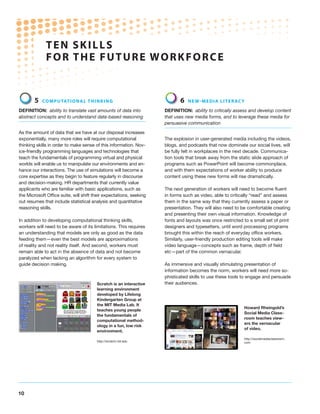 TEN S K I LL S
              F O R THE F U T U R E W O R K F O R C E


        5   Co mpu tat i o n a l t h i n ki n g                             6   N e w - m e d ia l i t e racy

Definition: ability to translate vast amounts of data into           Definition: ability to critically assess and develop content
abstract concepts and to understand data-based reasoning             that uses new media forms, and to leverage these media for
                                                                     persuasive communication

As the amount of data that we have at our disposal increases
exponentially, many more roles will require computational            The explosion in user-generated media including the videos,
thinking skills in order to make sense of this information. Nov-     blogs, and podcasts that now dominate our social lives, will
ice-friendly programming languages and technologies that             be fully felt in workplaces in the next decade. Communica-
teach the fundamentals of programming virtual and physical           tion tools that break away from the static slide approach of
worlds will enable us to manipulate our environments and en-         programs such as PowerPoint will become commonplace,
hance our interactions. The use of simulations will become a         and with them expectations of worker ability to produce
core expertise as they begin to feature regularly in discourse       content using these new forms will rise dramatically.
and decision-making. HR departments that currently value
applicants who are familiar with basic applications, such as         The next generation of workers will need to become fluent
the Microsoft Office suite, will shift their expectations, seeking   in forms such as video, able to critically “read” and assess
out resumes that include statistical analysis and quantitative       them in the same way that they currently assess a paper or
reasoning skills.                                                    presentation. They will also need to be comfortable creating
                                                                     and presenting their own visual information. Knowledge of
In addition to developing computational thinking skills,             fonts and layouts was once restricted to a small set of print
workers will need to be aware of its limitations. This requires      designers and typesetters, until word processing programs
an understanding that models are only as good as the data            brought this within the reach of everyday office workers.
feeding them—even the best models are approximations                 Similarly, user-friendly production editing tools will make
of reality and not reality itself. And second, workers must          video language—concepts such as frame, depth of field
remain able to act in the absence of data and not become             etc—part of the common vernacular.
paralyzed when lacking an algorithm for every system to
guide decision making.                                               As immersive and visually stimulating presentation of
                                                                     information becomes the norm, workers will need more so-
                                                                     phisticated skills to use these tools to engage and persuade
                                        Scratch is an interactive    their audiences.
                                        learning environment
                                        developed by Lifelong
                                        Kindergarten Group at
                                        the MIT Media Lab. It
                                                                                                            Howard Rheingold’s
                                        teaches young people
                                                                                                            Social Media Class-
                                        the fundamentals of
                                                                                                            room teaches view-
                                        computational method-
                                                                                                            ers the vernacular
                                        ology in a fun, low risk
                                                                                                            of video.
                                        environment.
                                                                                                            http://socialmediaclassroom.
                                        http://scratch.mit.edu                                              com




10
 