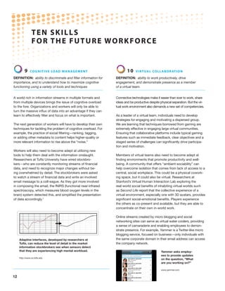 TEN S K I LL S
                 F O R THE F U T U R E W O R K F O R C E


          9    Co g n i t iv e lo a d ma n ag e m e n t                  10    V ir t ua l co l l a b o rat i o n

Definition: ability to discriminate and filter information for   Definition: ability to work productively, drive
importance, and to understand how to maximize cognitive          engagement, and demonstrate presence as a member
functioning using a variety of tools and techniques              of a virtual team.


A world rich in information streams in multiple formats and      Connective technologies make it easier than ever to work, share
from multiple devices brings the issue of cognitive overload     ideas and be productive despite physical separation. But the vir-
to the fore. Organizations and workers will only be able to      tual work environment also demands a new set of competencies.
turn the massive influx of data into an advantage if they can
learn to effectively filter and focus on what is important.      As a leader of a virtual team, individuals need to develop
                                                                 strategies for engaging and motivating a dispersed group.
The next generation of workers will have to develop their own    We are learning that techniques borrowed from gaming are
techniques for tackling the problem of cognitive overload. For   extremely effective in engaging large virtual communities.
example, the practice of social filtering—ranking, tagging,      Ensuring that collaborative platforms include typical gaming
or adding other metadata to content helps higher-quality or      features such as immediate feedback, clear objectives and a
more relevant information to rise above the “noise.”             staged series of challenges can significantly drive participa-
                                                                 tion and motivation.
Workers will also need to become adept at utilizing new
tools to help them deal with the information onslaught.          Members of virtual teams also need to become adept at
Researchers at Tufts University have wired stockbro-             finding environments that promote productivity and well-
kers—who are constantly monitoring streams of financial          being. A community that offers “ambient sociability” can
data, and need to recognize major changes without be-            help overcome isolation that comes from lack of access to a
ing overwhelmed by detail. The stockbrokers were asked           central, social workplace. This could be a physical cowork-
to watch a stream of financial data and write an involved        ing space, but it could also be virtual. Researchers at
email message to a coll-eague. As they got more involved         Stanford’s Virtual Human Interaction Lab exploring the
in composing the email, the fNIRS (functional near-infrared      real-world social benefits of inhabiting virtual worlds such
spectroscopy, which measures blood oxygen levels in the          as Second Life report that the collective experience of a
brain) system detected this, and simplified the presentation     virtual environment, especially one with 3D avatars, provides
of data accordingly.7                                            significant social-emotional benefits. Players experience
                                                                 the others as co-present and available, but they are able to
                                                                 concentrate on their own in-world work.

                                                                 Online streams created by micro blogging and social
                                                                 networking sites can serve as virtual water coolers, providing
                                                                 a sense of camaraderie and enabling employees to demon-
                                                                 strate presence. For example, Yammer is a Twitter-like micro
                                                                 blogging service, focused on business—only individuals with
     Adaptive interfaces, developed by researchers at            the same corporate domain in their email address can access
     Tufts, can reduce the level of detail in the market         the company network.
     information stockbrokers see when sensors detect
     that they are experiencing high mental workload.                                             Yammer asks employ-
                                                                                                  ees to provide updates
     http://www.cs.tufts.edu
                                                                                                  on the question, “What
                                                                                                  are you working on?”

                                                                                                  www.yammer.com


12
 