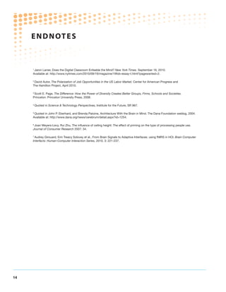 ENDNOTE S



     1
      Jaron Lanier, Does the Digital Classroom Enfeeble the Mind? New York Times. September 16, 2010.
     Available at: http://www.nytimes.com/2010/09/19/magazine/19fob-essay-t.html?pagewanted=2.

     2
      David Autor, The Polarization of Job Opportunities in the US Labor Market. Center for American Progress and
     The Hamilton Project, April 2010.

     3
      Scott E. Page, The Difference: How the Power of Diversity Creates Better Groups, Firms, Schools and Societies.
     Princeton: Princeton University Press, 2008.

     4
         Quoted in Science  Technology Perspectives, Institute for the Future, SR 967.

     5
      Quoted in John P. Eberhard, and Brenda Patoine, Architecture With the Brain in Mind. The Dana Foundation weblog, 2004.
     Available at: http://www.dana.org/news/cerebrum/detail.aspx?id=1254.

     6
      Joan Meyers-Levy, Rui Zhu, The influence of ceiling height: The effect of priming on the type of processing people use.
     Journal of Consumer Research 2007: 34.

     7
      Audrey Girouard, Erin Treacy Solovey et al., From Brain Signals to Adaptive Interfaces: using fNIRS in HCI. Brain Computer
     Interfacts: Human-Computer Interaction Series, 2010, 3: 221-237.




14
 