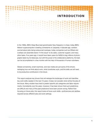 i n t r o d uc t i o n




In the 1990s, IBM’s Deep Blue beat grandmaster Gary Kasparov in chess; today IBM’s
Watson supercomputer is beating contestants on Jeopardy. A decade ago, workers
worried about jobs being outsourced overseas; today companies such as ODesk and
LiveOps can assemble teams “in the cloud” to do sales, customer support, and many
other tasks. Five years ago, it would have taken years for NASA to tag millions of photo-
graphs taken by its telescope, but with the power of its collaborative platforms, the task
can be accomplished in a few months with the help of thousands of human volunteers.



Global connectivity, smart machines, and new media are just some of the drivers
reshaping how we think about work, what constitutes work, and the skills we will need
to be productive contributors in the future.



This report analyzes key drivers that will reshape the landscape of work and identifies
key work skills needed in the next 10 years. It does not consider what will be the jobs of
the future. Many studies have tried to predict specific job categories and labor require-
ments. Consistently over the years, however, it has been shown that such predictions
are difficult and many of the past predictions have been proven wrong. Rather than
focusing on future jobs, this report looks at future work skills—proficiencies and abilities
required across different jobs and work settings.




                                                                                               1
 