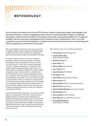 M ETHODOLO G Y




Over its history, the Institute for the Future (IFTF) has been a leader in advancing foresight methodologies, from
the Delphi technique, a method of aggregating expert opinions to develop plausible foresight, to integrating
ethnographic methods into the discipline of forecasting, and recently to using gaming platforms to crowdsource
foresights. We have used these methodologies with an illustrious roster of organizations—from Fortune 500
companies to governments and foundations—to address issues as diverse as future science and technology, the
future of organizations, and the future of education.


IFTF uses foresight as a starting point for a process we call        Many thanks to each of our workshop participants:
Foresight to Insight to Action, a process that enables people
to take future visions and convert them into meaningful in-           •	 Amanda Dutra, Right Management
sights and actions they can take to be successful in the future.
                                                                      •	 Caroline Molina-Ray,
                                                                         Apollo Research Institute
In writing this report, we drew on IFTF’s foundational
forecasts in areas as diverse as education, technology,               •	 David Pescovitz, IFTF
demographics, work, and health, as well as our annual
                                                                      •	 Devin Fidler, IFTF
Ten-Year Forecast. The Ten-Year Forecast is developed
using IFTF’s signals methodology—an extension of de-                  •	 Humera Malik, Electronic Arts
cades of practice aggregating data, expert opinion, and
                                                                      •	 Jason Tester, IFTF
trends research to understand patterns of change. A signal
is typically a small or local innovation or disruption that           •	 Jerry Michalski, IFTF Affiliate
has the potential to grow in scale and geographic distribu-
                                                                      •	 Jim Spohrer, IBM
tion. A signal can be a new product, a new practice, a new
market strategy, a new policy, or new technology. In short, it        •	 Leslie Miller, Apollo Research Institute
is something that catches our attention at one scale and in
                                                                      •	 Marina Gorbis, IFTF
one locale and points to larger implications for other locales
or even globally. Signals are useful for people who are try-          •	 Martha Russell, Media X at Stanford University
ing to anticipate a highly uncertain future, since they tend
                                                                      •	 Micah Arnold, Apollo Group
to capture emergent phenomenon sooner than traditional
social science methods.                                               •	 Natasha Dalzell-Martinez, University of Phoenix

                                                                      •	 Rachel Maguire, IFTF
We enriched and vetted this research at an expert workshop
held at our headquarters in Palo Alto, where we brought               •	 Sonny Jandial, Procter  Gamble
together experts in a diverse range of disciplines and
                                                                      •	 Steve Milovich, The Walt Disney Company
professional backgrounds, engaging them in brainstorming
exercises to identify key drivers of change and how these             •	 Tracey Wilen-Daugenti,
will shape work skill requirements. Finally, we analyzed and             Apollo Research Institute
filtered all of this data in order to identify the six key drivers
and ten skills areas that will be most relevant to the work-
force of the future.




2
 