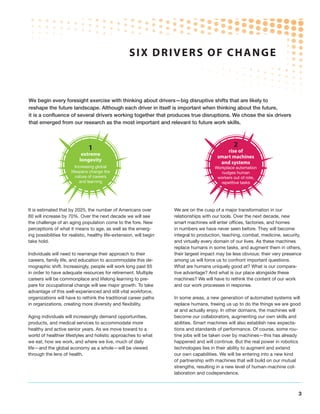 SIX DRIVERS OF CHANGE



We begin every foresight exercise with thinking about drivers—big disruptive shifts that are likely to
reshape the future landscape. Although each driver in itself is important when thinking about the future,
it is a confluence of several drivers working together that produces true disruptions. We chose the six drivers
that emerged from our research as the most important and relevant to future work skills.



                                1                                                                 2
                                                                                              rise of
                            extreme                                                       smart machines
                           longevity                                                       and systems
                         Increasing global                                               Workplace automation
                      lifespans change the                                                  nudges human
                         nature of careers                                                workers out of rote,
                           and learning                                                     repetitive tasks




It is estimated that by 2025, the number of Americans over            We are on the cusp of a major transformation in our
60 will increase by 70%. Over the next decade we will see             relationships with our tools. Over the next decade, new
the challenge of an aging population come to the fore. New            smart machines will enter offices, factories, and homes
perceptions of what it means to age, as well as the emerg-            in numbers we have never seen before. They will become
ing possibilities for realistic, healthy life-extension, will begin   integral to production, teaching, combat, medicine, security,
take hold.                                                            and virtually every domain of our lives. As these machines
                                                                      replace humans in some tasks, and augment them in others,
Individuals will need to rearrange their approach to their            their largest impact may be less obvious: their very presence
careers, family life, and education to accommodate this de-           among us will force us to confront important questions.
mographic shift. Increasingly, people will work long past 65          What are humans uniquely good at? What is our compara-
in order to have adequate resources for retirement. Multiple          tive advantage? And what is our place alongside these
careers will be commonplace and lifelong learning to pre-             machines? We will have to rethink the content of our work
pare for occupational change will see major growth. To take           and our work processes in response.
advantage of this well-experienced and still vital workforce,
organizations will have to rethink the traditional career paths       In some areas, a new generation of automated systems will
in organizations, creating more diversity and flexibility.            replace humans, freeing us up to do the things we are good
                                                                      at and actually enjoy. In other domains, the machines will
Aging individuals will increasingly demand opportunities,             become our collaborators, augmenting our own skills and
products, and medical services to accommodate more                    abilities. Smart machines will also establish new expecta-
healthy and active senior years. As we move toward to a               tions and standards of performance. Of course, some rou-
world of healthier lifestyles and holistic approaches to what         tine jobs will be taken over by machines—this has already
we eat, how we work, and where we live, much of daily                 happened and will continue. But the real power in robotics
life—and the global economy as a whole—will be viewed                 technologies lies in their ability to augment and extend
through the lens of health.                                           our own capabilities. We will be entering into a new kind
                                                                      of partnership with machines that will build on our mutual
                                                                      strengths, resulting in a new level of human-machine col-
                                                                      laboration and codependence.



                                                                                                                                 3
 