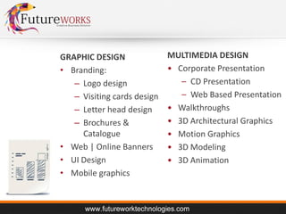 GRAPHIC DESIGN
• Branding:
– Logo design
– Visiting cards design
– Letter head design
– Brochures &
Catalogue
• Web | Online Banners
• UI Design
• Mobile graphics

MULTIMEDIA DESIGN
• Corporate Presentation
– CD Presentation
– Web Based Presentation
• Walkthroughs
• 3D Architectural Graphics
• Motion Graphics
• 3D Modeling
• 3D Animation

 