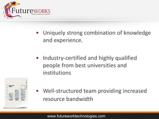 • Uniquely strong combination of knowledge
and experience.

• Industry-certified and highly qualified
people from best universities and
institutions
• Well-structured team providing increased
resource bandwidth

 
