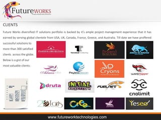 CLIENTS
Future Works diversified IT solutions portfolio is backed by it's ample project management experience that it has
earned by serving global clientele from USA, UK, Canada, France, Greece, and Australia. Till date we have proffered
successful solutions to
more than 300 satisfied
clients across the globe.
Below is a gist of our
most valuable clients:

 