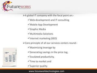 A global IT company with the focal point on:Web development and IT consulting
Mobile App Development
Graphic Media
Multimedia Solutions
Internet marketing (SEO)
Core principle of all our services centers round:Maximizing leverage by

Generating savings in the price tag,
Escalated productivity,
Time to market and
Superior quality.

 