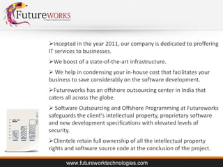 Incepted in the year 2011, our company is dedicated to proffering
IT services to businesses.
We boost of a state-of-the-art infrastructure.
 We help in condensing your in-house cost that facilitates your
business to save considerably on the software development.
Futureworks has an offshore outsourcing center in India that
caters all across the globe.
 Software Outsourcing and Offshore Programming at Futureworks
safeguards the client's intellectual property, proprietary software
and new development specifications with elevated levels of
security.
Clientele retain full ownership of all the intellectual property
rights and software source code at the conclusion of the project.

 