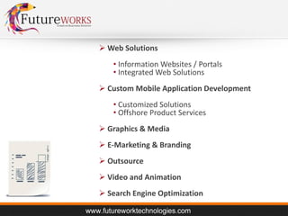  Web Solutions
• Information Websites / Portals
• Integrated Web Solutions
 Custom Mobile Application Development
• Customized Solutions
• Offshore Product Services
 Graphics & Media
 E-Marketing & Branding
 Outsource
 Video and Animation
 Search Engine Optimization

 
