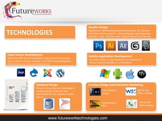 Graphic Design

TECHNOLOGIES
Open Source Development
Apart from PHP core we specialize in open source frameworks
such as Joomla, Drupal, wordpress and CMS including Magento,
OS Commerce, Zen Cart, and Virtumartetc.

Database Design
We put into practice our knowledge in
database design, migration and
optimization for the projects in Open
Source,.

Experience in Multimedia,3d architectural view, 2D Character
Animation, Motion graphics , Web Designing, Logo Designing,
Brochure , Flyer , Business card , Product Demos and Tutorials,

Mobile Application Development
Our major mobile computing platforms comprises of:
iPhone, Android, BlackBerry, and Symbian.

Creative Design and Interactive Marketing
User Interface
Design

Product Demo
CBTs

W3C & CSS
HTML / XHTML

SEO & SEM
Web Analytics

 