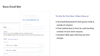 Kono Email-Bot
• No Install/Download for both guests inside &
outside of company
• Finds optimal days & times by understanding
contexts of each event requests
• Seamless Web-apps reflecting real-time
changes
Try Out for Free Now ! https://kono.ai
 